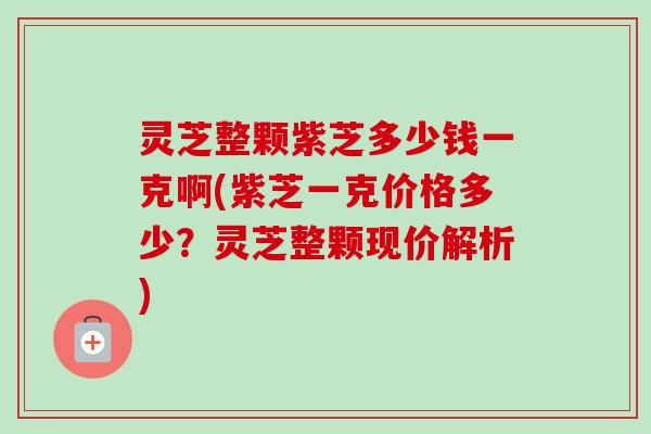 灵芝整颗紫芝多少钱一克啊(紫芝一克价格多少？灵芝整颗现价解析)