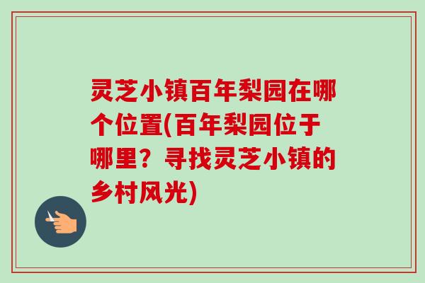 灵芝小镇百年梨园在哪个位置(百年梨园位于哪里？寻找灵芝小镇的乡村风光)