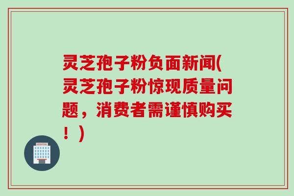 灵芝孢子粉负面新闻(灵芝孢子粉惊现质量问题，消费者需谨慎购买！)