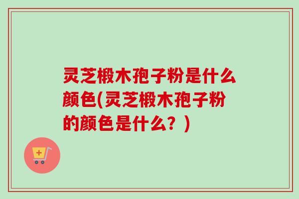 灵芝椴木孢子粉是什么颜色(灵芝椴木孢子粉的颜色是什么？)