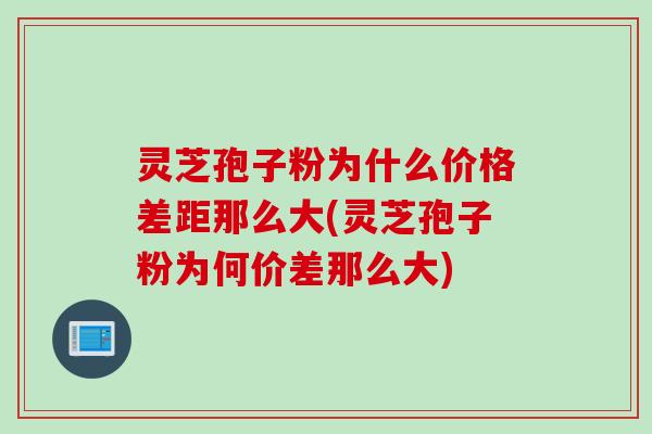 灵芝孢子粉为什么价格差距那么大(灵芝孢子粉为何价差那么大)