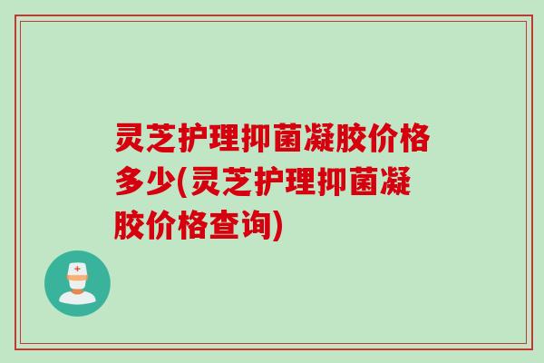 灵芝护理抑菌凝胶价格多少(灵芝护理抑菌凝胶价格查询) 灵芝护理抑菌凝胶价格多少(灵芝护理抑菌凝胶价格查询)