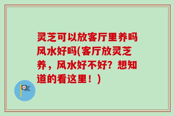 灵芝可以放客厅里养吗风水好吗(客厅放灵芝养,风水好不好?想知道的看这里!) 灵芝可以放客厅里养吗风水好吗(客厅放灵芝养,风水好不好?想知道的看这里!)