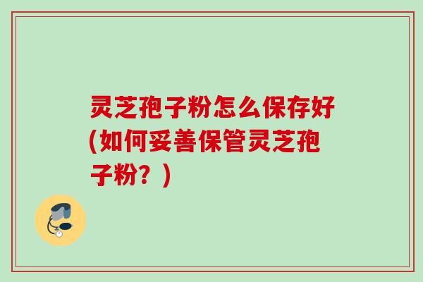 灵芝孢子粉怎么保存好(如何妥善保管灵芝孢子粉？)