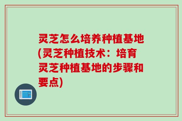 灵芝怎么培养种植基地(灵芝种植技术：培育灵芝种植基地的步骤和要点)