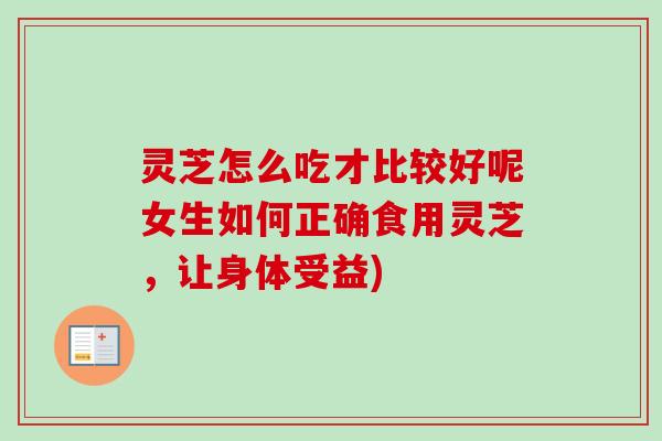 灵芝怎么吃才比较好呢女生如何正确食用灵芝，让身体受益)