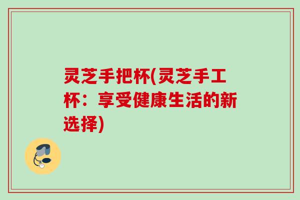 灵芝手把杯(灵芝手工杯：享受健康生活的新选择)
