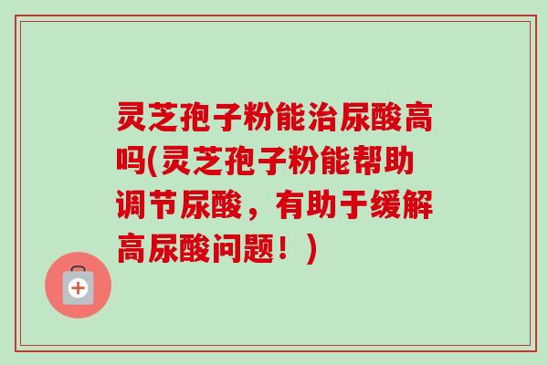 灵芝孢子粉能治尿酸高吗(灵芝孢子粉能帮助调节尿酸，有助于缓解高尿酸问题！)