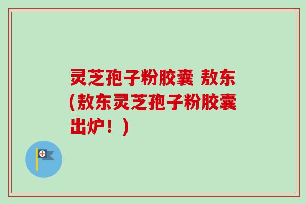 灵芝孢子粉胶囊 敖东(敖东灵芝孢子粉胶囊出炉！)