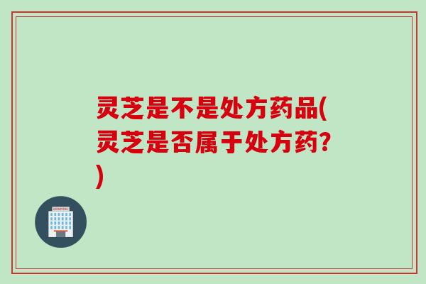 灵芝是不是处方药品(灵芝是否属于处方药？)