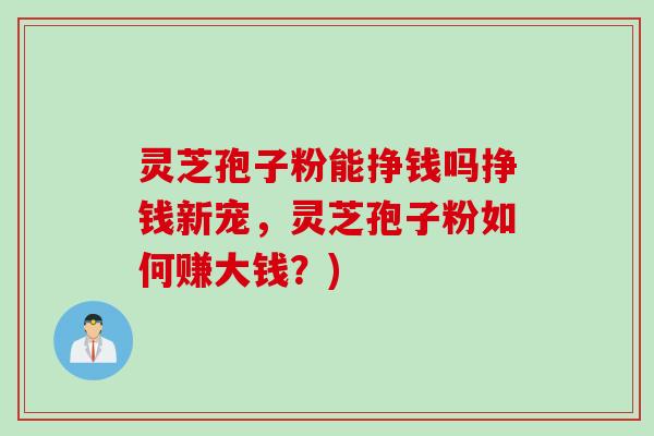 灵芝孢子粉能挣钱吗挣钱新宠，灵芝孢子粉如何赚大钱？)