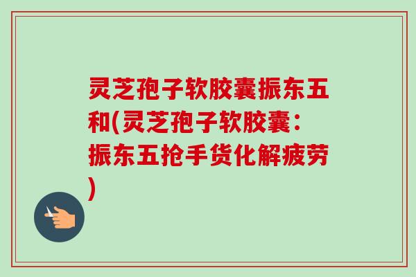 灵芝孢子软胶囊振东五和(灵芝孢子软胶囊：振东五抢手货化解疲劳)
