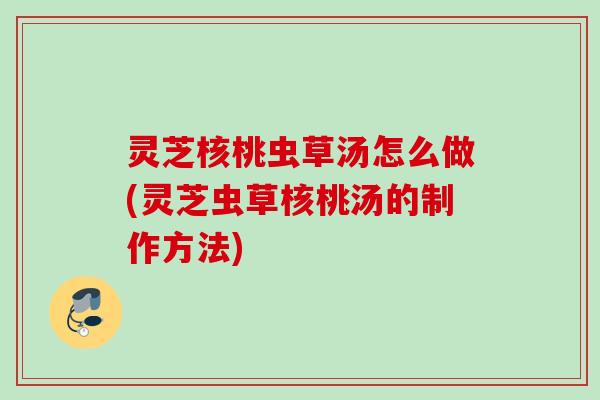 灵芝核桃虫草汤怎么做(灵芝虫草核桃汤的制作方法)