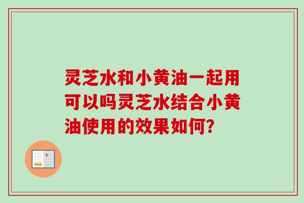 灵芝水和小黄油一起用可以吗灵芝水结合小黄油使用的效果如何？