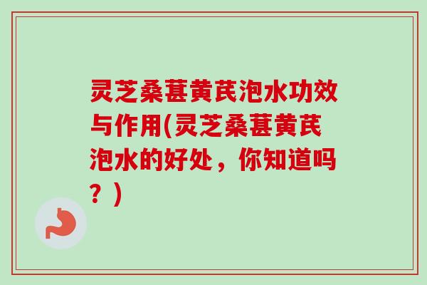 灵芝桑葚黄芪泡水功效与作用(灵芝桑葚黄芪泡水的好处，你知道吗？)