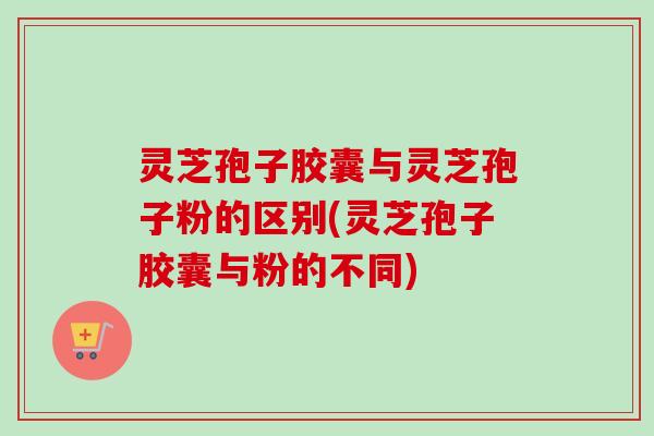 灵芝孢子胶囊与灵芝孢子粉的区别(灵芝孢子胶囊与粉的不同)