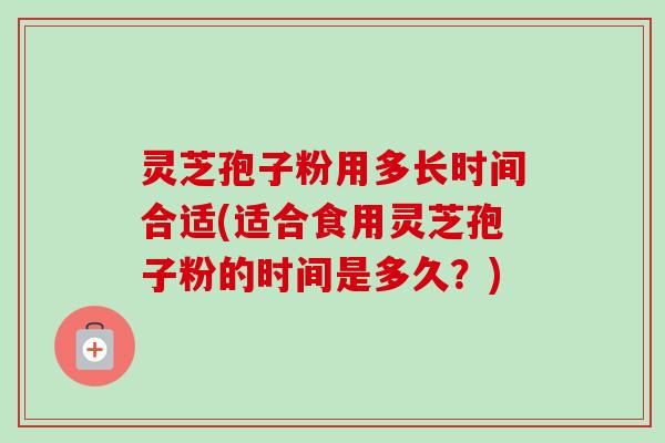 灵芝孢子粉用多长时间合适(适合食用灵芝孢子粉的时间是多久？)