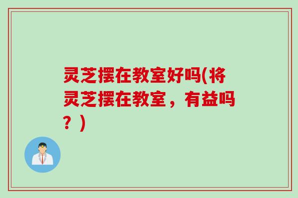 灵芝摆在教室好吗(将灵芝摆在教室，有益吗？)