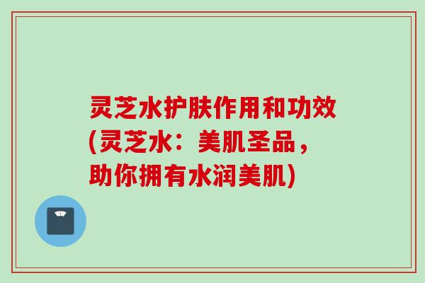 灵芝水护肤作用和功效(灵芝水：美肌圣品，助你拥有水润美肌)