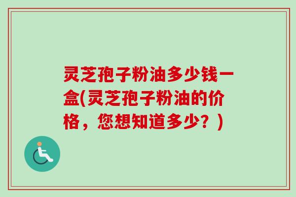 灵芝孢子粉油多少钱一盒(灵芝孢子粉油的价格,您想知道多少?) 灵芝孢子粉油多少钱一盒(灵芝孢子粉油的价格,您想知道多少?)