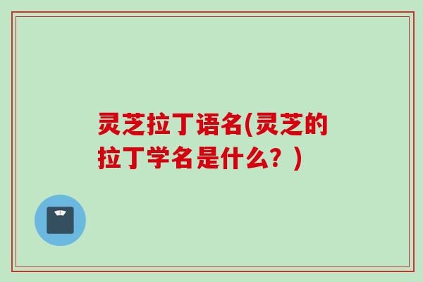 灵芝拉丁语名(灵芝的拉丁学名是什么？)