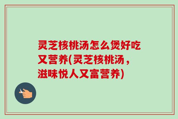 灵芝核桃汤怎么煲好吃又营养(灵芝核桃汤，滋味悦人又富营养)