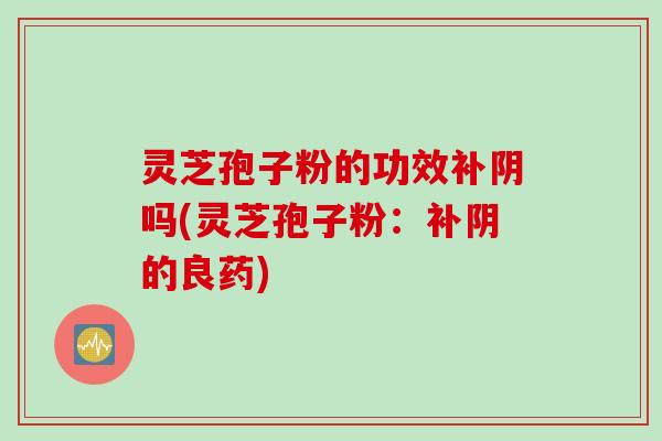 灵芝孢子粉的功效补阴吗(灵芝孢子粉：补阴的良药)