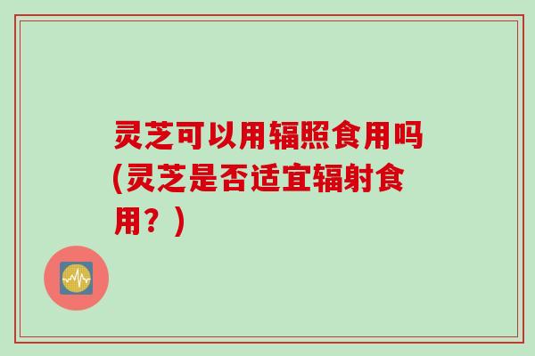灵芝可以用辐照食用吗(灵芝是否适宜辐射食用？)