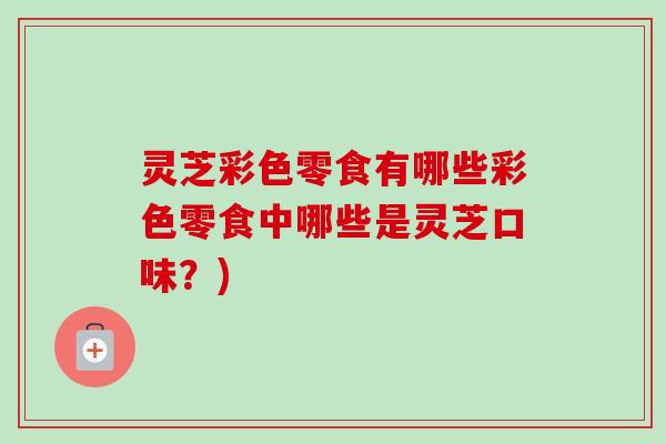 灵芝彩色零食有哪些彩色零食中哪些是灵芝口味？)