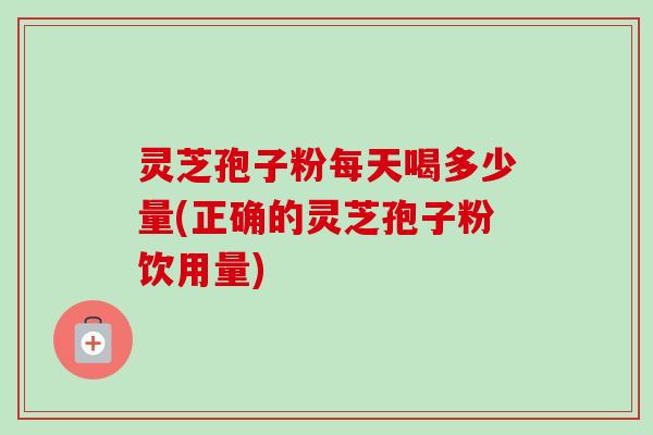 灵芝孢子粉每天喝多少量(正确的灵芝孢子粉饮用量)