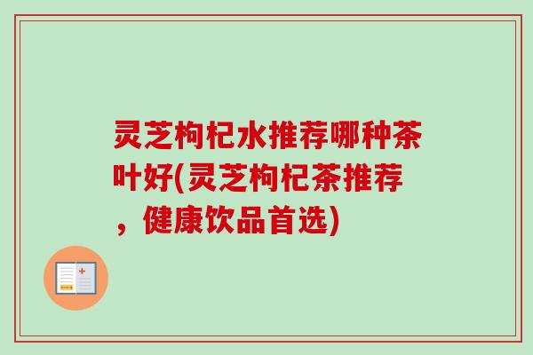 灵芝枸杞水推荐哪种茶叶好(灵芝枸杞茶推荐，健康饮品首选)