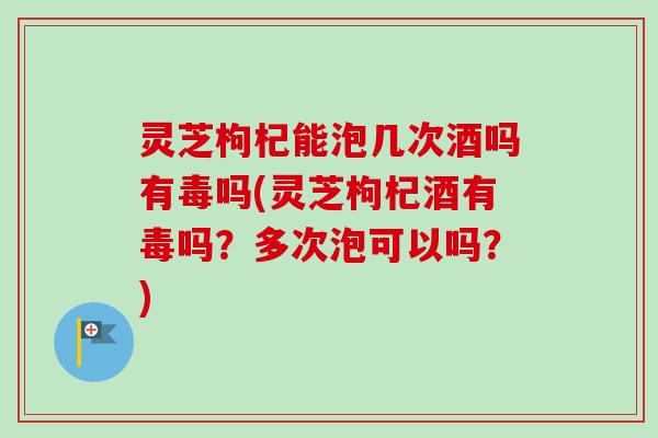 灵芝枸杞能泡几次酒吗有毒吗(灵芝枸杞酒有毒吗？多次泡可以吗？)