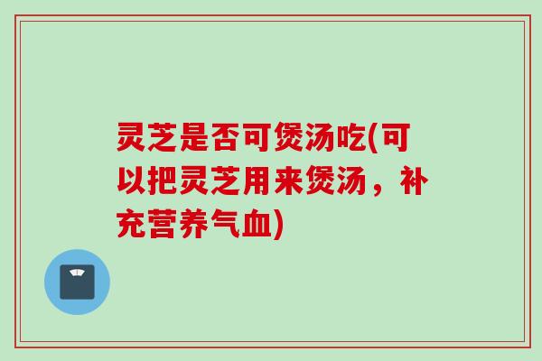 灵芝是否可煲汤吃(可以把灵芝用来煲汤，补充营养气血)
