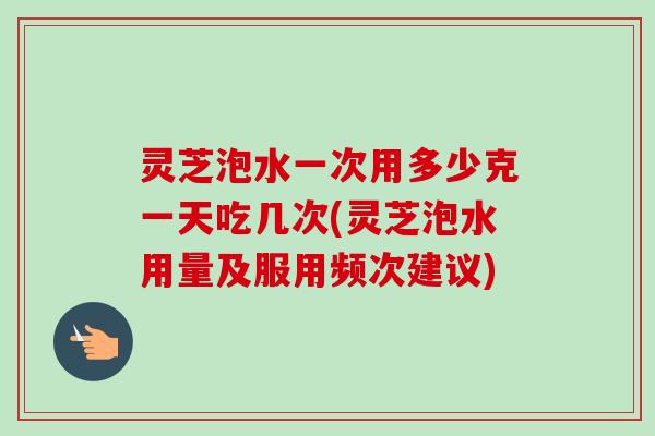 灵芝泡水一次用多少克一天吃几次(灵芝泡水用量及服用频次建议) 灵芝泡水一次用多少克一天吃几次(灵芝泡水用量及服用频次建议)
