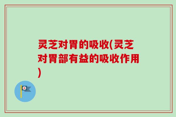 灵芝对胃的吸收(灵芝对胃部有益的吸收作用)