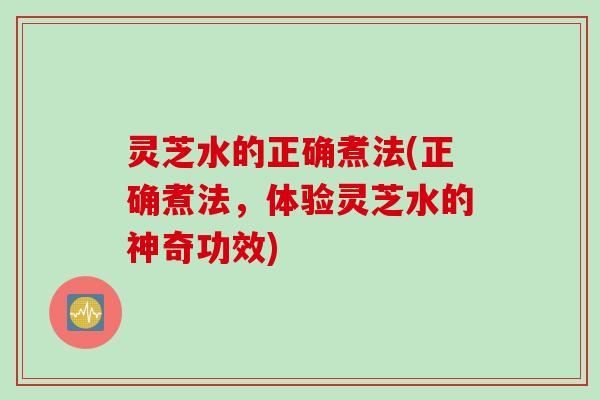 灵芝水的正确煮法(正确煮法，体验灵芝水的神奇功效)