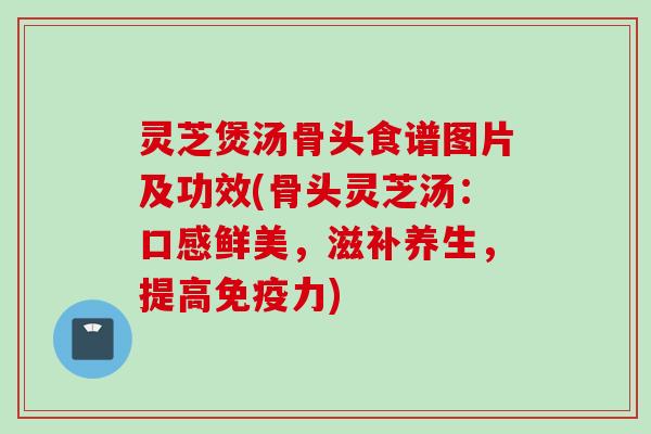 灵芝煲汤骨头食谱图片及功效(骨头灵芝汤：口感鲜美，滋补养生，提高免疫力)