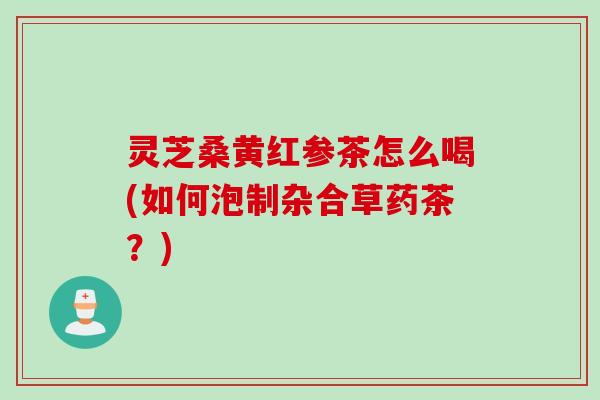 灵芝桑黄红参茶怎么喝(如何泡制杂合草药茶？)