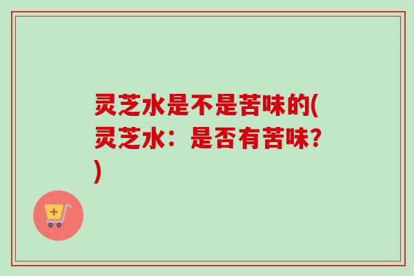 灵芝水是不是苦味的(灵芝水：是否有苦味？)