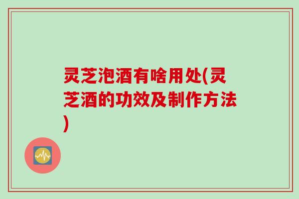 灵芝泡酒有啥用处(灵芝酒的功效及制作方法)