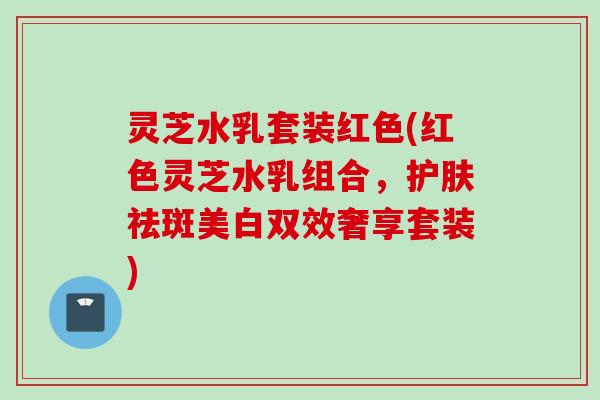 灵芝水乳套装红色(红色灵芝水乳组合，护肤祛斑美白双效奢享套装)