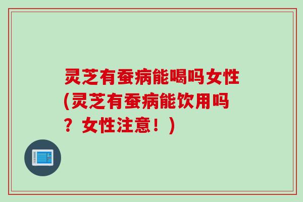灵芝有蚕能喝吗女性(灵芝有蚕能饮用吗？女性注意！)