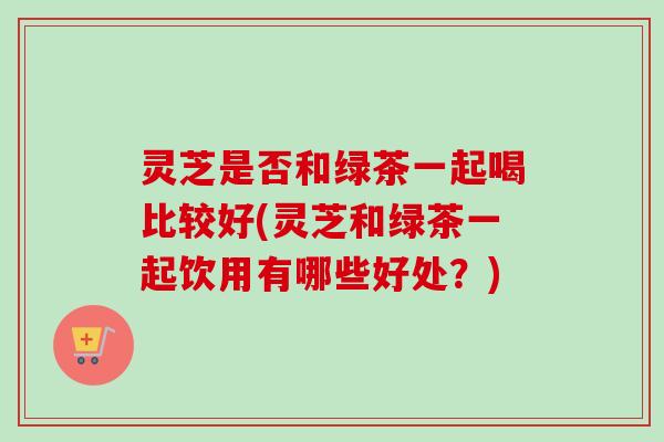 灵芝是否和绿茶一起喝比较好(灵芝和绿茶一起饮用有哪些好处？)