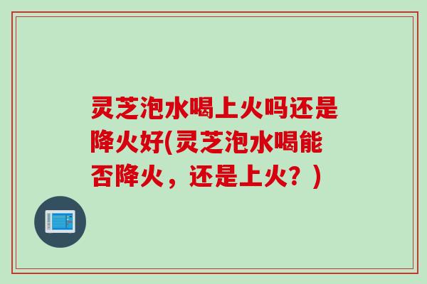 灵芝泡水喝上火吗还是降火好(灵芝泡水喝能否降火，还是上火？)