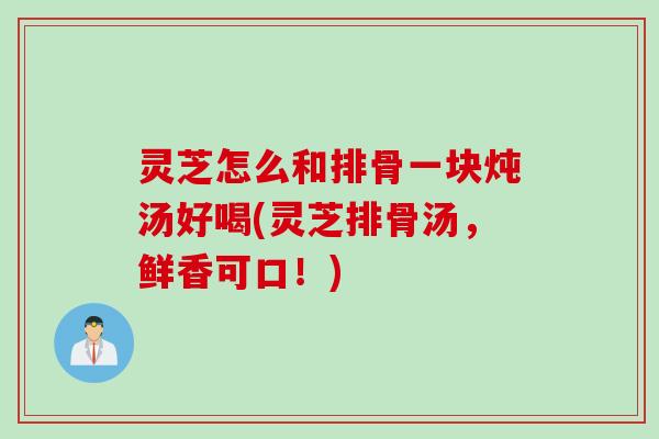灵芝怎么和排骨一块炖汤好喝(灵芝排骨汤，鲜香可口！)