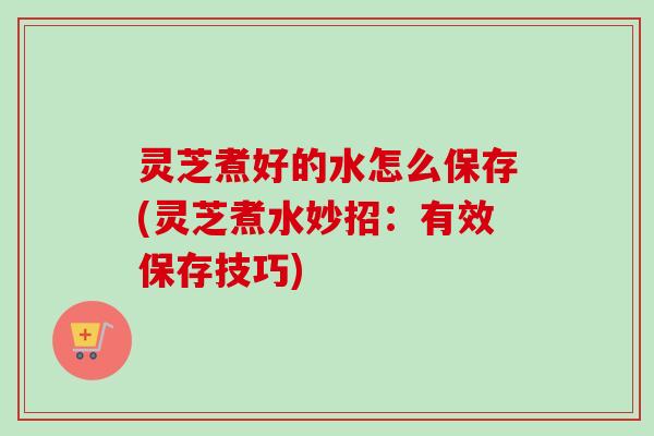 灵芝煮好的水怎么保存(灵芝煮水妙招：有效保存技巧)