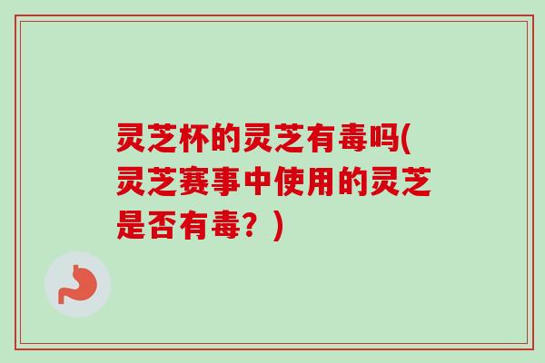 灵芝杯的灵芝有毒吗(灵芝赛事中使用的灵芝是否有毒？)