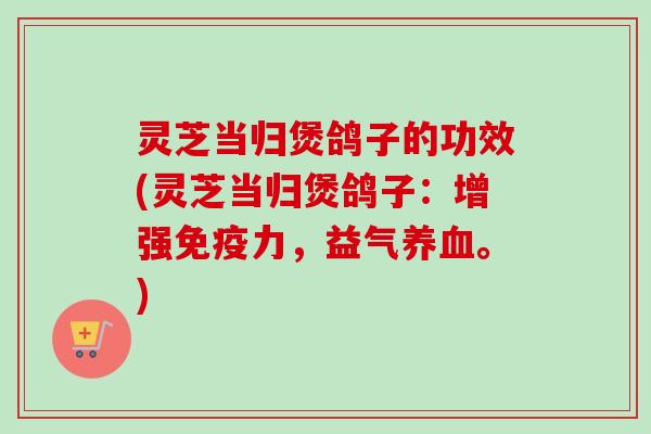 灵芝当归煲鸽子的功效(灵芝当归煲鸽子：增强免疫力，益气养血。)