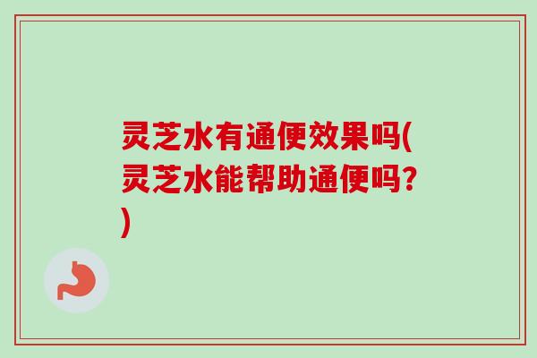 灵芝水有通便效果吗(灵芝水能帮助通便吗？)