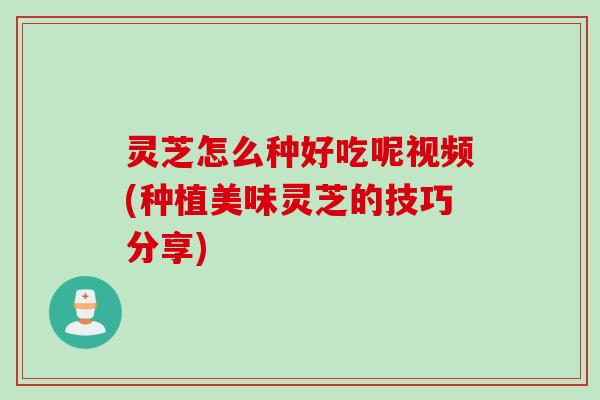 灵芝怎么种好吃呢视频(种植美味灵芝的技巧分享)